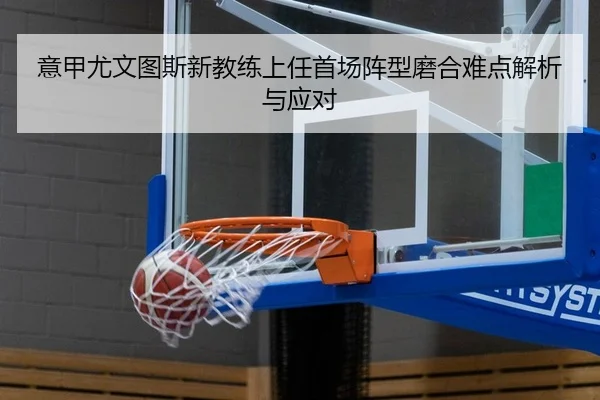 意甲尤文图斯新教练上任首场阵型磨合难点解析与应对